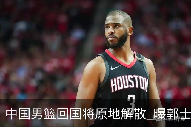 中国男篮回国将原地解散 曝郭士强下课已成定局