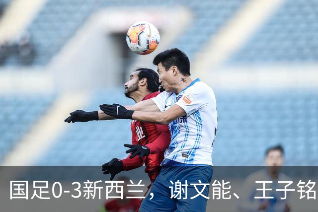 国足0-3新西兰，谢文能、王子铭造险，宾登、魏纳、帕克建功
