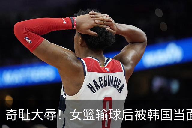 奇耻大辱！女篮输球后被韩国当面嘲笑：2米26张子宇光有身高没用