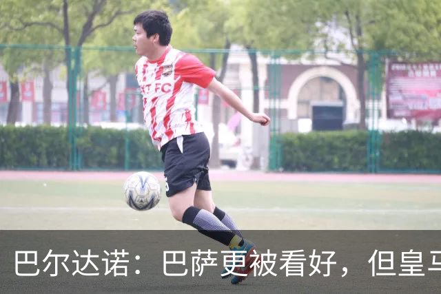 巴尔达诺：巴萨更被看好，但皇马任何地方都能赢球
