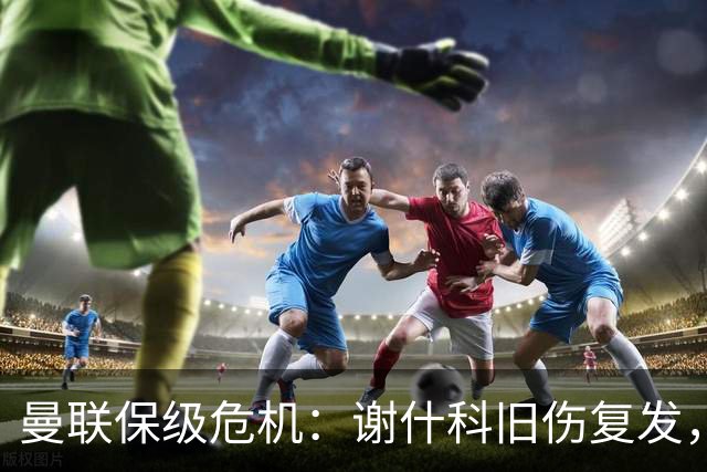 曼联保级危机：谢什科旧伤复发，锋线深度不足引担忧
