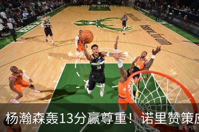 杨瀚森轰13分赢尊重！诺里赞策应终结，队记感叹进步，并现身海报