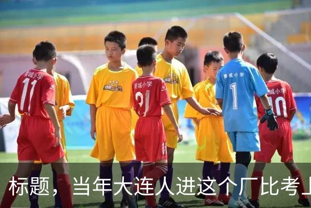 标题，当年大连人进这个厂比考上大学还风光，全程人挤破头。