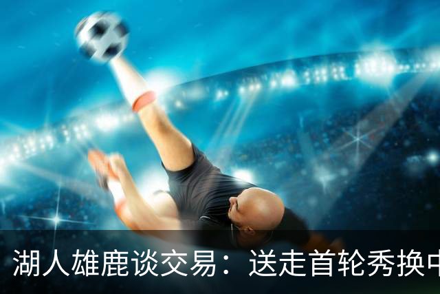 湖人雄鹿谈交易：送走首轮秀换中锋，消息人士却泼冷水
