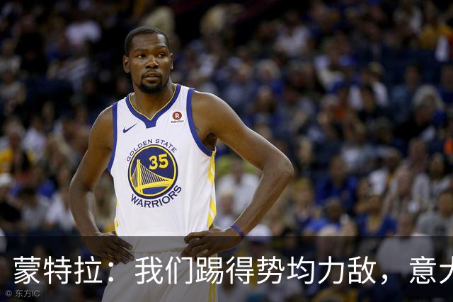 蒙特拉：我们踢得势均力敌，意大利替补值3.5亿欧元