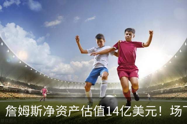 詹姆斯净资产估值14亿美元！场下收入盘点：耐克终身合同价值超10亿