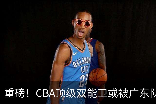 重磅！CBA顶级双能卫或被广东队看中，陈老板为他送出国手？
