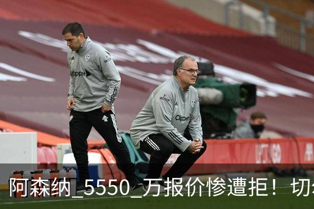 阿森纳 5550 万报价惨遭拒！切尔西火速截胡！皇马利物浦加入混战