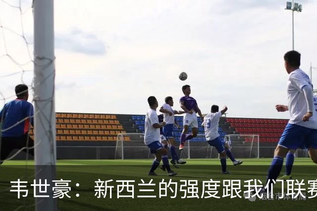 韦世豪：新西兰的强度跟我们联赛不太一样；球队表现不错但丢球太早