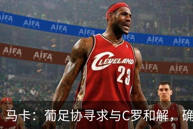 马卡：葡足协寻求与C罗和解，确保其国家队生涯不会草草收场