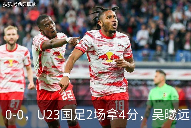 0-0，U23国足2场拿4分，吴曦远射击中横梁，刘浩帆出球失误太多